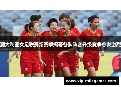 澳大利亚女足联赛新赛季揭幕各队阵容升级竞争愈发激烈 澳大利亚女足联赛新赛季揭幕各队阵容升级竞争愈发激烈