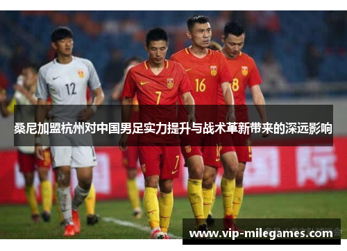 桑尼加盟杭州对中国男足实力提升与战术革新带来的深远影响
