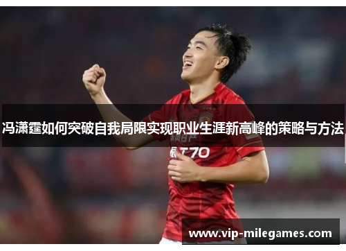 冯潇霆如何突破自我局限实现职业生涯新高峰的策略与方法 冯潇霆如何突破自我局限实现职业生涯新高峰的策略与方法
