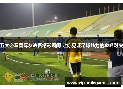 五大必看国际友谊赛精彩瞬间 让你见证足球魅力的巅峰对决 五大必看国际友谊赛精彩瞬间 让你见证足球魅力的巅峰对决