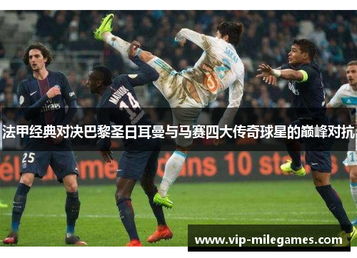 法甲经典对决巴黎圣日耳曼与马赛四大传奇球星的巅峰对抗 法甲经典对决巴黎圣日耳曼与马赛四大传奇球星的巅峰对抗