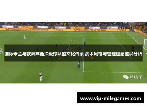 国际米兰与欧洲其他顶级球队的文化传承 战术风格与管理理念差异分析 国际米兰与欧洲其他顶级球队的文化传承 战术风格与管理理念差异分析