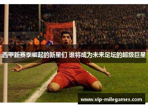 西甲新赛季崛起的新星们 谁将成为未来足坛的超级巨星 西甲新赛季崛起的新星们 谁将成为未来足坛的超级巨星