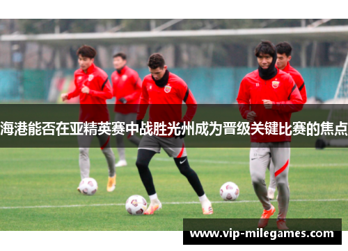 海港能否在亚精英赛中战胜光州成为晋级关键比赛的焦点 海港能否在亚精英赛中战胜光州成为晋级关键比赛的焦点