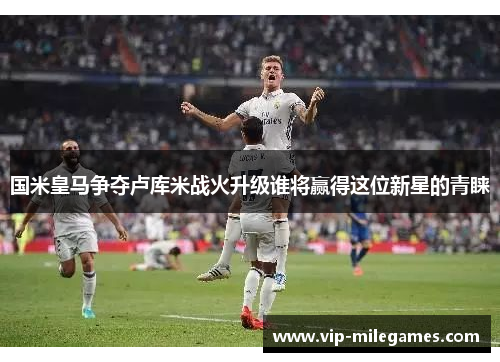 国米皇马争夺卢库米战火升级谁将赢得这位新星的青睐 国米皇马争夺卢库米战火升级谁将赢得这位新星的青睐